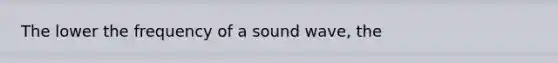 The lower the frequency of a sound wave, the