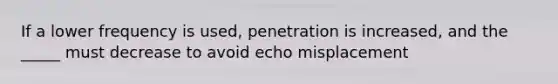 If a lower frequency is used, penetration is increased, and the _____ must decrease to avoid echo misplacement