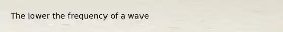 The lower the frequency of a wave