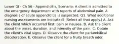 Lower GI - Ch 56 - Appendicitis, Scenario: A client is admitted to the emergency department with reports of abdominal pain. A diagnosis of acute appendicitis is suspected. Q1. What additional nursing assessments are indicated? (Select all that apply.) A. Ask the client which occurred first: pain or nausea. B. Ask the client about the onset, duration, and intensity of the pain. C. Obtain the client's vital signs. D. Observe the client for periumbilical discoloration. E. Observe the client for a fruity breath odor.