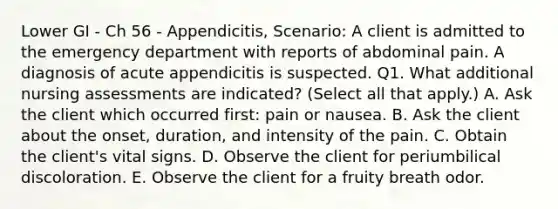 Lower GI - Ch 56 - Appendicitis, Scenario: A client is admitted to the emergency department with reports of abdominal pain. A diagnosis of acute appendicitis is suspected. Q1. What additional nursing assessments are indicated? (Select all that apply.) A. Ask the client which occurred first: pain or nausea. B. Ask the client about the onset, duration, and intensity of the pain. C. Obtain the client's vital signs. D. Observe the client for periumbilical discoloration. E. Observe the client for a fruity breath odor.