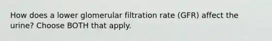 How does a lower glomerular filtration rate (GFR) affect the urine? Choose BOTH that apply.