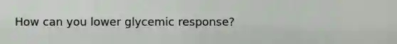 How can you lower glycemic response?