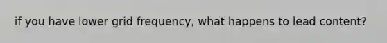 if you have lower grid frequency, what happens to lead content?