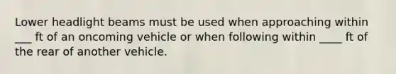 Lower headlight beams must be used when approaching within ___ ft of an oncoming vehicle or when following within ____ ft of the rear of another vehicle.