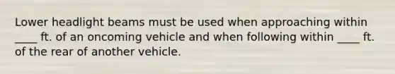 Lower headlight beams must be used when approaching within ____ ft. of an oncoming vehicle and when following within ____ ft. of the rear of another vehicle.