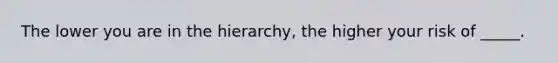 The lower you are in the hierarchy, the higher your risk of _____.