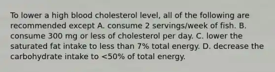 To lower a high blood cholesterol level, all of the following are recommended except A. consume 2 servings/week of fish. B. consume 300 mg or less of cholesterol per day. C. lower the saturated fat intake to less than 7% total energy. D. decrease the carbohydrate intake to <50% of total energy.