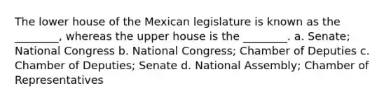 The lower house of the Mexican legislature is known as the ________, whereas the upper house is the ________. a. Senate; National Congress b. National Congress; Chamber of Deputies c. Chamber of Deputies; Senate d. National Assembly; Chamber of Representatives