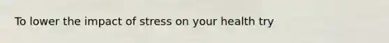 To lower the impact of stress on your health try