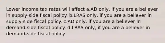 Lower income tax rates will affect a.AD only, if you are a believer in supply-side fiscal policy. b.LRAS only, if you are a believer in supply-side fiscal policy. c.AD only, if you are a believer in demand-side fiscal policy. d.LRAS only, if you are a believer in demand-side fiscal policy