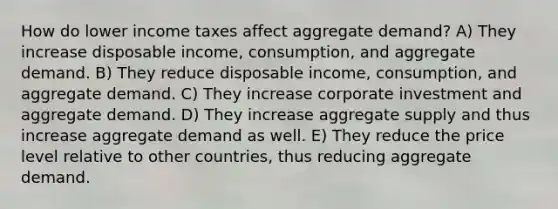 How do lower income taxes affect aggregate demand? A) They increase disposable income, consumption, and aggregate demand. B) They reduce disposable income, consumption, and aggregate demand. C) They increase corporate investment and aggregate demand. D) They increase aggregate supply and thus increase aggregate demand as well. E) They reduce the price level relative to other countries, thus reducing aggregate demand.