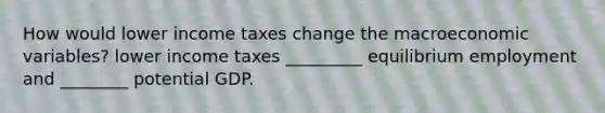 How would lower income taxes change the macroeconomic variables? lower income taxes _________ equilibrium employment and ________ potential GDP.