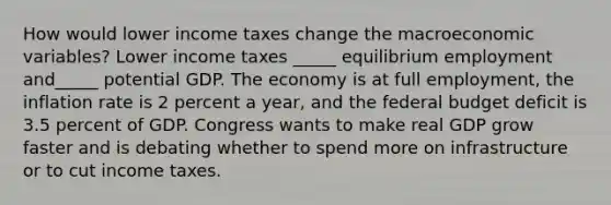 How would lower income taxes change the macroeconomic​ variables? Lower income taxes​ _____ equilibrium employment and​_____ potential GDP. The economy is at full​ employment, the inflation rate is 2 percent a​ year, and the federal budget deficit is 3.5 percent of GDP. Congress wants to make real GDP grow faster and is debating whether to spend more on infrastructure or to cut income taxes.