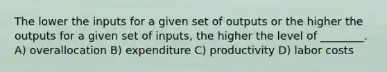 The lower the inputs for a given set of outputs or the higher the outputs for a given set of inputs, the higher the level of ________. A) overallocation B) expenditure C) productivity D) labor costs