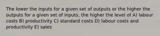 The lower the inputs for a given set of outputs or the higher the outputs for a given set of inputs, the higher the level of A) labour costs B) productivity C) <a href='https://www.questionai.com/knowledge/k66rzHC4Lr-standard-costs' class='anchor-knowledge'>standard costs</a> D) labour costs and productivity E) sales