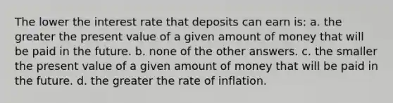 The lower the interest rate that deposits can earn is: a. the greater the present value of a given amount of money that will be paid in the future. b. none of the other answers. c. the smaller the present value of a given amount of money that will be paid in the future. d. the greater the rate of inflation.