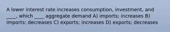 A lower interest rate increases consumption, investment, and ____, which ____ aggregate demand A) imports; increases B) imports; decreases C) exports; increases D) exports; decreases