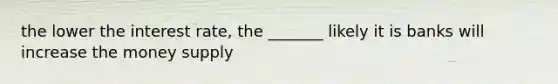 the lower the interest rate, the _______ likely it is banks will increase the money supply