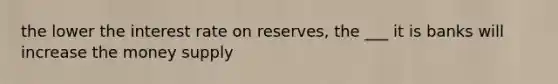 the lower the interest rate on reserves, the ___ it is banks will increase the money supply