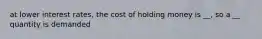 at lower interest rates, the cost of holding money is __, so a __ quantity is demanded