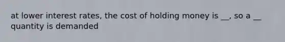 at lower interest rates, the cost of holding money is __, so a __ quantity is demanded