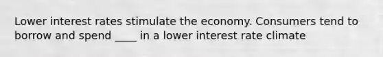 Lower interest rates stimulate the economy. Consumers tend to borrow and spend ____ in a lower interest rate climate