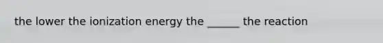 the lower the ionization energy the ______ the reaction