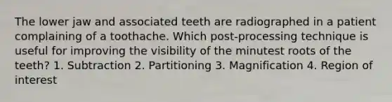 The lower jaw and associated teeth are radiographed in a patient complaining of a toothache. Which post-processing technique is useful for improving the visibility of the minutest roots of the teeth? 1. Subtraction 2. Partitioning 3. Magnification 4. Region of interest