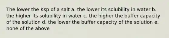 The lower the Ksp of a salt a. the lower its solubility in water b. the higher its solubility in water c. the higher the buffer capacity of the solution d. the lower the buffer capacity of the solution e. none of the above