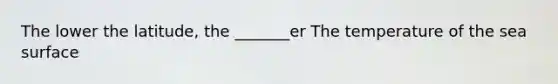 The lower the latitude, the _______er The temperature of the sea surface