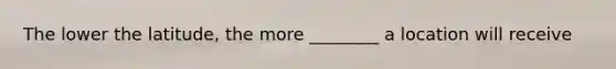 The lower the latitude, the more ________ a location will receive