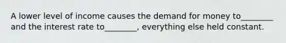 A lower level of income causes the demand for money to________ and the interest rate to________, everything else held constant.