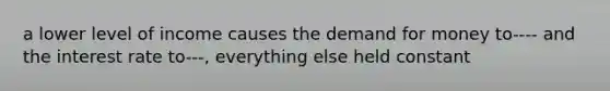 a lower level of income causes the demand for money to---- and the interest rate to---, everything else held constant