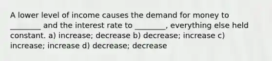 A lower level of income causes the demand for money to ________ and the interest rate to ________, everything else held constant. a) increase; decrease b) decrease; increase c) increase; increase d) decrease; decrease