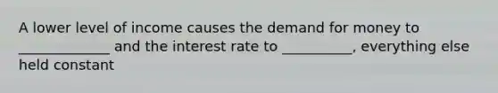 A lower level of income causes the demand for money to _____________ and the interest rate to __________, everything else held constant