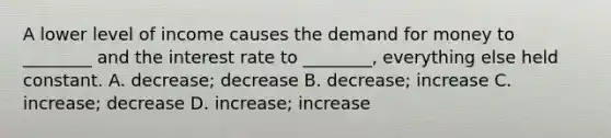 A lower level of income causes the demand for money to ________ and the interest rate to ________, everything else held constant. A. decrease; decrease B. decrease; increase C. increase; decrease D. increase; increase