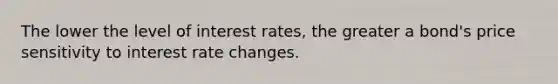 The lower the level of interest rates, the greater a bond's price sensitivity to interest rate changes.