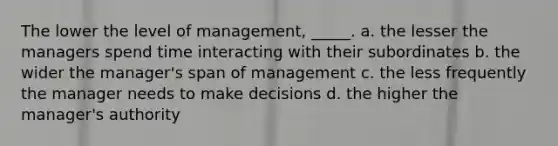 The lower the level of management, _____. a. the lesser the managers spend time interacting with their subordinates b. the wider the manager's span of management c. the less frequently the manager needs to make decisions d. the higher the manager's authority