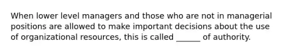 When lower level managers and those who are not in managerial positions are allowed to make important decisions about the use of organizational resources, this is called ______ of authority.