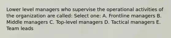 Lower level managers who supervise the operational activities of the organization are called: Select one: A. Frontline managers B. Middle managers C. Top-level managers D. Tactical managers E. Team leads