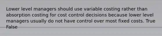 Lower level managers should use variable costing rather than absorption costing for cost control decisions because lower level managers usually do not have control over most fixed costs. True False