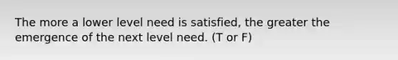 The more a lower level need is satisfied, the greater the emergence of the next level need. (T or F)