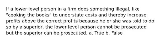 If a lower level person in a firm does something illegal, like "cooking the books" to understate costs and thereby increase profits above the correct profits because he or she was told to do so by a superior, the lower level person cannot be prosecuted but the superior can be prosecuted. a. True b. False