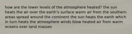 how are the lower levels of the atmosphere heated? the sun heats the air over the earth's surface warm air from the southern areas spread around the continent the sun heats the earth which in turn heats the atmosphere winds blow heated air from warm oceans over land masses