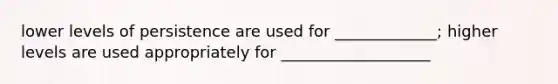 lower levels of persistence are used for _____________; higher levels are used appropriately for ___________________