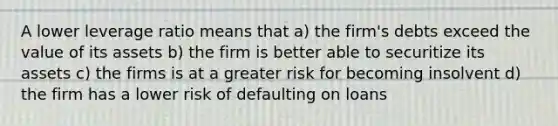 A lower leverage ratio means that a) the firm's debts exceed the value of its assets b) the firm is better able to securitize its assets c) the firms is at a greater risk for becoming insolvent d) the firm has a lower risk of defaulting on loans