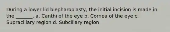 During a lower lid blepharoplasty, the initial incision is made in the _______. a. Canthi of the eye b. Cornea of the eye c. Supraciliary region d. Subciliary region