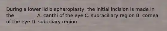 During a lower lid blepharoplasty, the initial incision is made in the ________. A. canthi of the eye C. supraciliary region B. cornea of the eye D. subciliary region