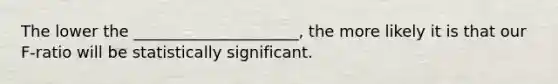 The lower the _____________________, the more likely it is that our F-ratio will be statistically significant.